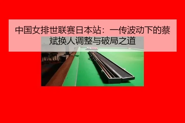 中国女排世联赛日本站：一传波动下的蔡斌换人调整与破局之道